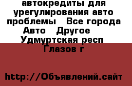 автокредиты для урегулирования авто проблемы - Все города Авто » Другое   . Удмуртская респ.,Глазов г.